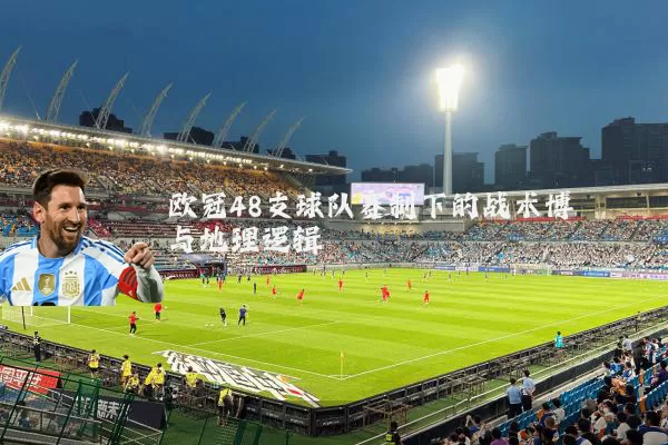 欧冠48支球队赛制下的战术博弈与地理逻辑