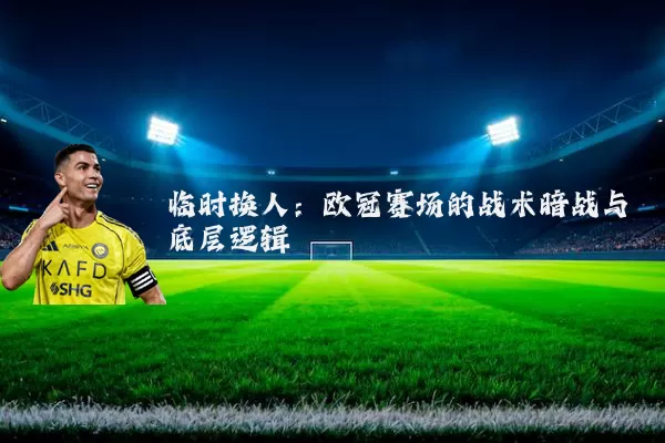 临时换人:欧冠赛场的战术暗战与底层逻辑