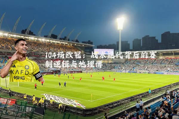 104场欧冠：战术迭代背后的赛制逻辑与地理博弈